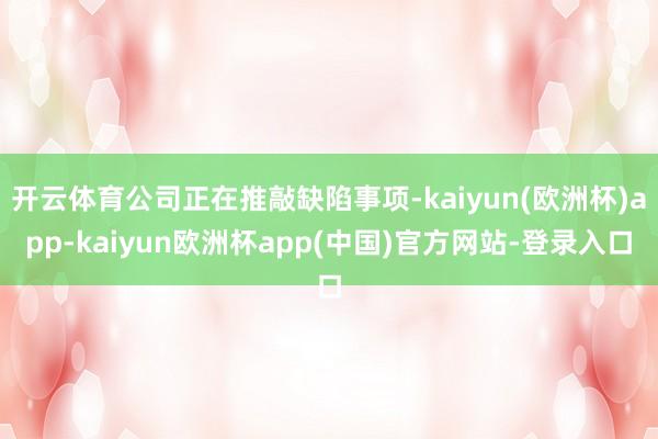 开云体育公司正在推敲缺陷事项-kaiyun(欧洲杯)app-kaiyun欧洲杯app(中国)官方网站-登录入口