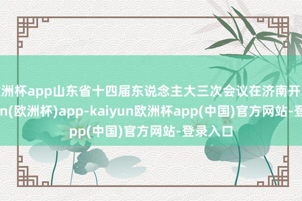 欧洲杯app山东省十四届东说念主大三次会议在济南开幕-kaiyun(欧洲杯)app-kaiyun欧洲杯app(中国)官方网站-登录入口
