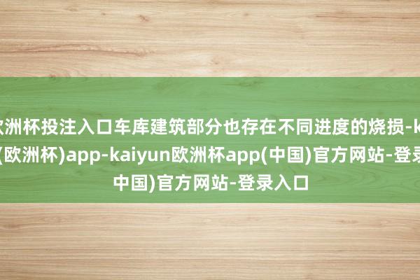 欧洲杯投注入口车库建筑部分也存在不同进度的烧损-kaiyun(欧洲杯)app-kaiyun欧洲杯app(中国)官方网站-登录入口
