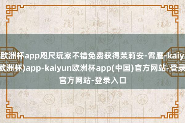 欧洲杯app咫尺玩家不错免费获得茉莉安-霄鹰-kaiyun(欧洲杯)app-kaiyun欧洲杯app(中国)官方网站-登录入口