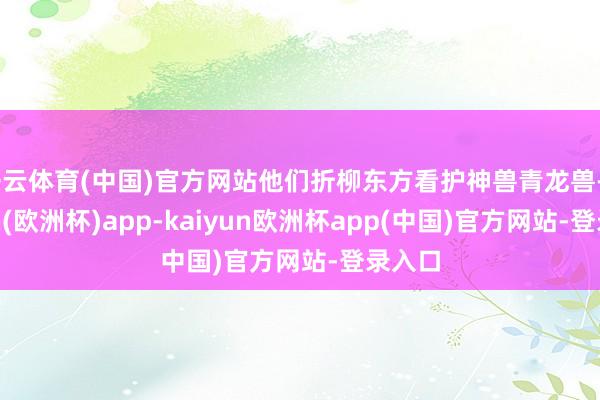 开云体育(中国)官方网站他们折柳东方看护神兽青龙兽-kaiyun(欧洲杯)app-kaiyun欧洲杯app(中国)官方网站-登录入口