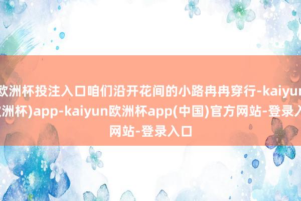 欧洲杯投注入口咱们沿开花间的小路冉冉穿行-kaiyun(欧洲杯)app-kaiyun欧洲杯app(中国)官方网站-登录入口