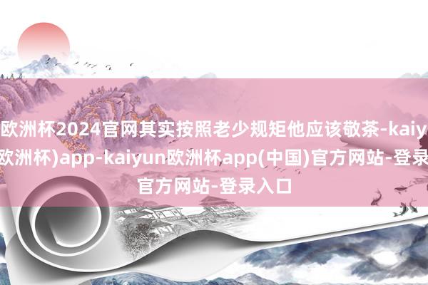 欧洲杯2024官网其实按照老少规矩他应该敬茶-kaiyun(欧洲杯)app-kaiyun欧洲杯app(中国)官方网站-登录入口