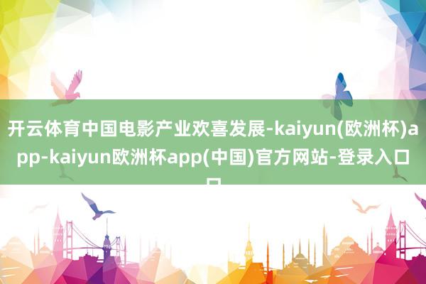 开云体育中国电影产业欢喜发展-kaiyun(欧洲杯)app-kaiyun欧洲杯app(中国)官方网站-登录入口