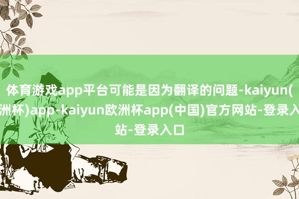 体育游戏app平台可能是因为翻译的问题-kaiyun(欧洲杯)app-kaiyun欧洲杯app(中国)官方网站-登录入口