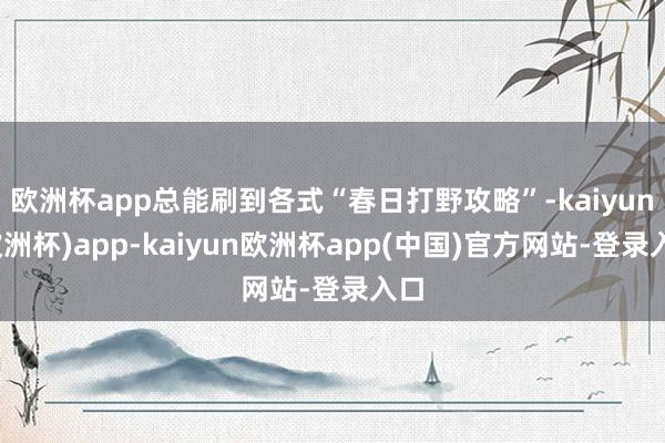 欧洲杯app总能刷到各式“春日打野攻略”-kaiyun(欧洲杯)app-kaiyun欧洲杯app(中国)官方网站-登录入口