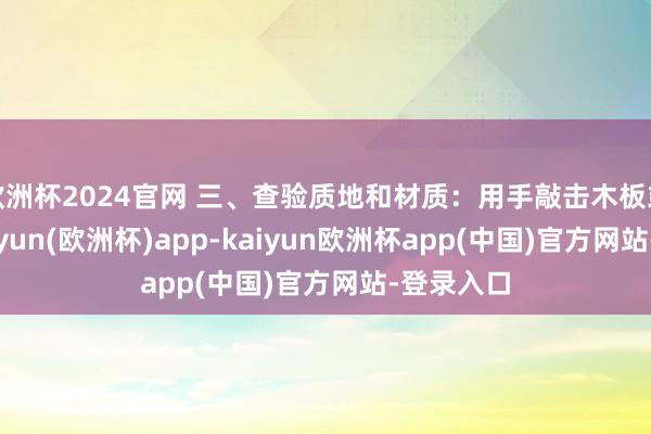 欧洲杯2024官网 三、查验质地和材质：用手敲击木板或地板-kaiyun(欧洲杯)app-kaiyun欧洲杯app(中国)官方网站-登录入口