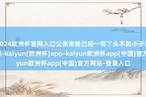 2024欧洲杯官网入口父亲常胜已经一句丫头不如小子否定了家丽的付出-kaiyun(欧洲杯)app-kaiyun欧洲杯app(中国)官方网站-登录入口