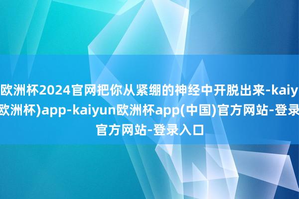 欧洲杯2024官网把你从紧绷的神经中开脱出来-kaiyun(欧洲杯)app-kaiyun欧洲杯app(中国)官方网站-登录入口