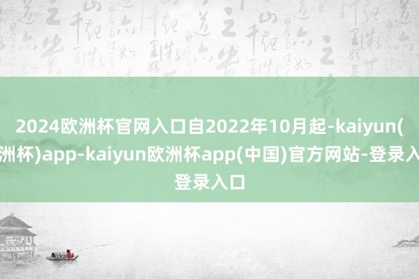 2024欧洲杯官网入口自2022年10月起-kaiyun(欧洲杯)app-kaiyun欧洲杯app(中国)官方网站-登录入口