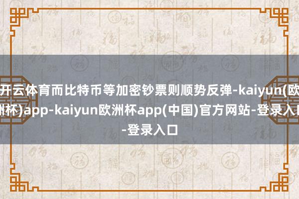 开云体育而比特币等加密钞票则顺势反弹-kaiyun(欧洲杯)app-kaiyun欧洲杯app(中国)官方网站-登录入口