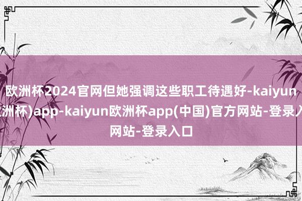 欧洲杯2024官网但她强调这些职工待遇好-kaiyun(欧洲杯)app-kaiyun欧洲杯app(中国)官方网站-登录入口