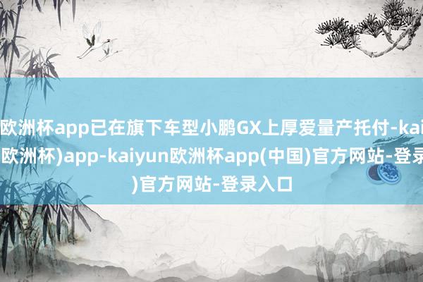 欧洲杯app已在旗下车型小鹏GX上厚爱量产托付-kaiyun(欧洲杯)app-kaiyun欧洲杯app(中国)官方网站-登录入口