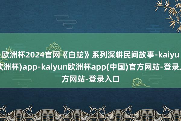 欧洲杯2024官网《白蛇》系列深耕民间故事-kaiyun(欧洲杯)app-kaiyun欧洲杯app(中国)官方网站-登录入口
