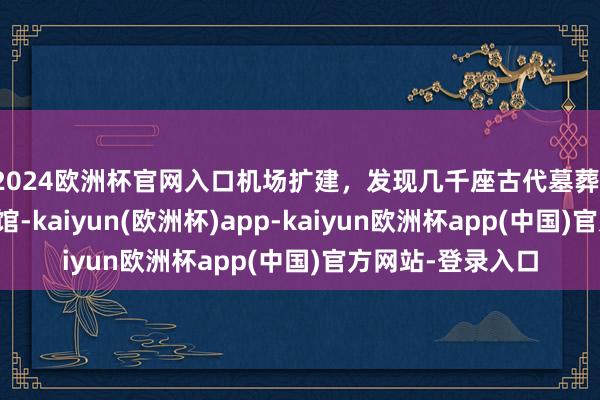 2024欧洲杯官网入口机场扩建,发现几千座古代墓葬!原地开了家博物馆-kaiyun(欧洲杯)app-kaiyun欧洲杯app(中国)官方网站-登录入口