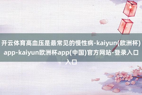 开云体育高血压是最常见的慢性病-kaiyun(欧洲杯)app-kaiyun欧洲杯app(中国)官方网站-登录入口