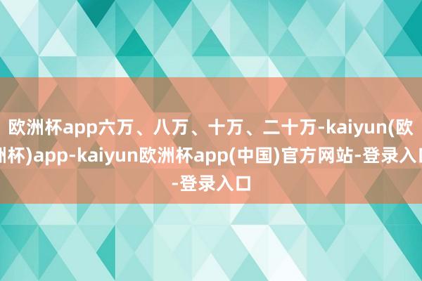 欧洲杯app六万、八万、十万、二十万-kaiyun(欧洲杯)app-kaiyun欧洲杯app(中国)官方网站-登录入口