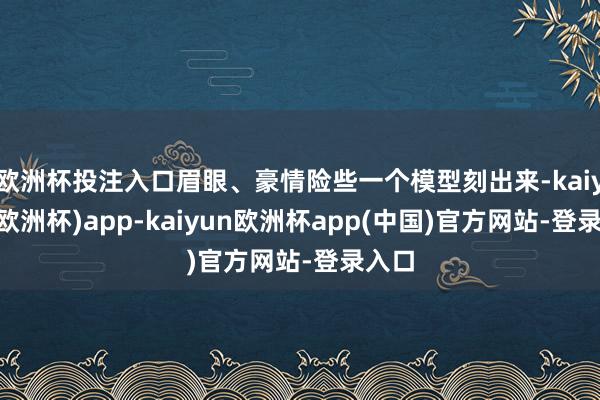 欧洲杯投注入口眉眼、豪情险些一个模型刻出来-kaiyun(欧洲杯)app-kaiyun欧洲杯app(中国)官方网站-登录入口