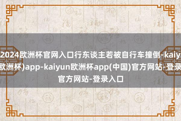 2024欧洲杯官网入口行东谈主若被自行车撞倒-kaiyun(欧洲杯)app-kaiyun欧洲杯app(中国)官方网站-登录入口