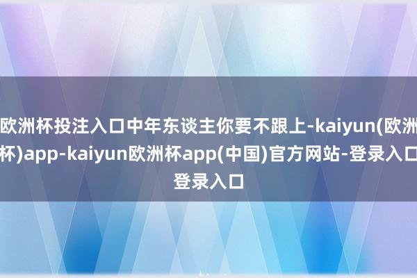 欧洲杯投注入口中年东谈主你要不跟上-kaiyun(欧洲杯)app-kaiyun欧洲杯app(中国)官方网站-登录入口