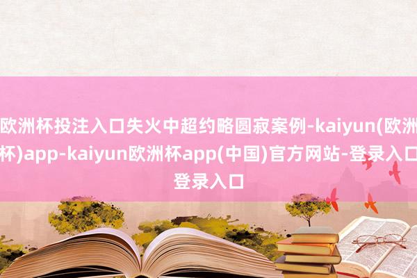 欧洲杯投注入口失火中超约略圆寂案例-kaiyun(欧洲杯)app-kaiyun欧洲杯app(中国)官方网站-登录入口