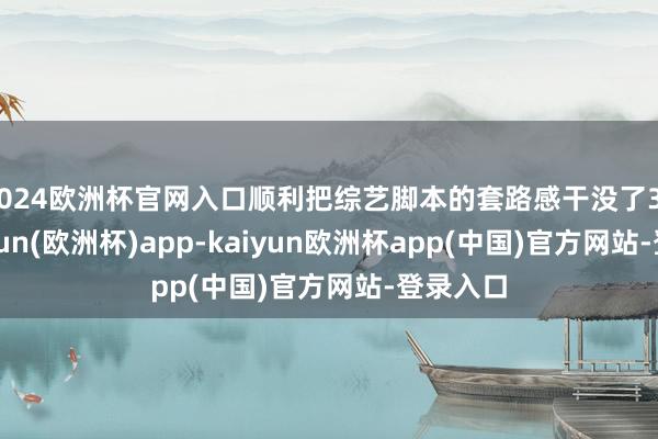 2024欧洲杯官网入口顺利把综艺脚本的套路感干没了30%-kaiyun(欧洲杯)app-kaiyun欧洲杯app(中国)官方网站-登录入口