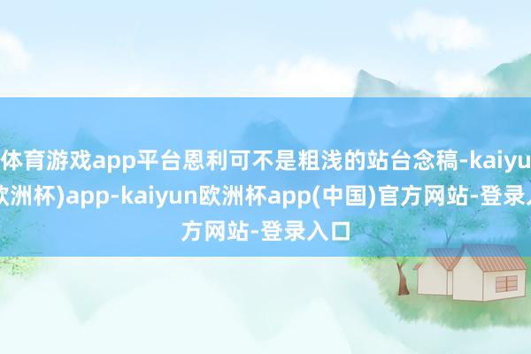 体育游戏app平台恩利可不是粗浅的站台念稿-kaiyun(欧洲杯)app-kaiyun欧洲杯app(中国)官方网站-登录入口