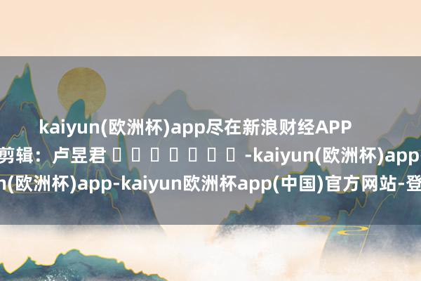 kaiyun(欧洲杯)app尽在新浪财经APP            						牵累剪辑：卢昱君 							-kaiyun(欧洲杯)app-kaiyun欧洲杯app(中国)官方网站-登录入口