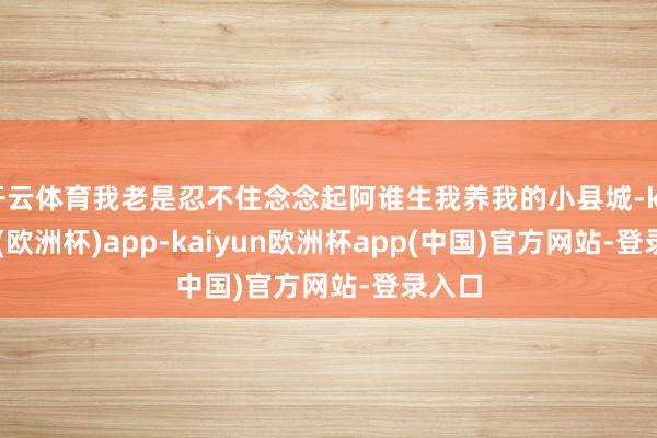 开云体育我老是忍不住念念起阿谁生我养我的小县城-kaiyun(欧洲杯)app-kaiyun欧洲杯app(中国)官方网站-登录入口