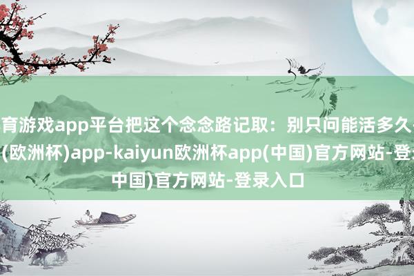 体育游戏app平台把这个念念路记取：别只问能活多久-kaiyun(欧洲杯)app-kaiyun欧洲杯app(中国)官方网站-登录入口