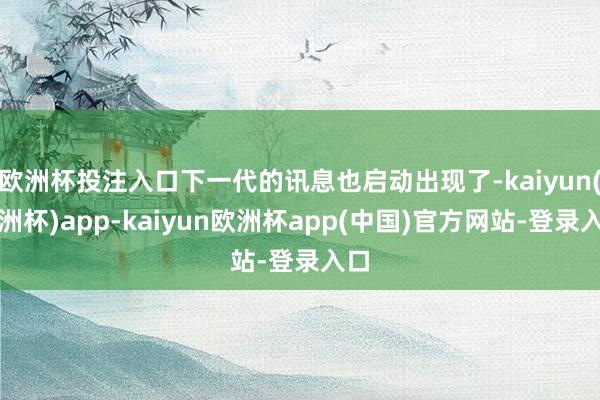 欧洲杯投注入口下一代的讯息也启动出现了-kaiyun(欧洲杯)app-kaiyun欧洲杯app(中国)官方网站-登录入口