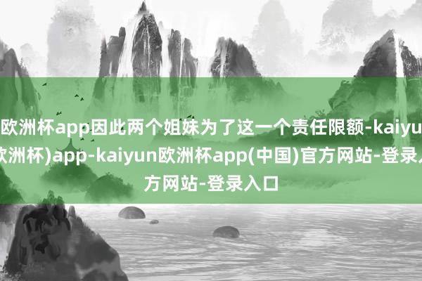 欧洲杯app因此两个姐妹为了这一个责任限额-kaiyun(欧洲杯)app-kaiyun欧洲杯app(中国)官方网站-登录入口