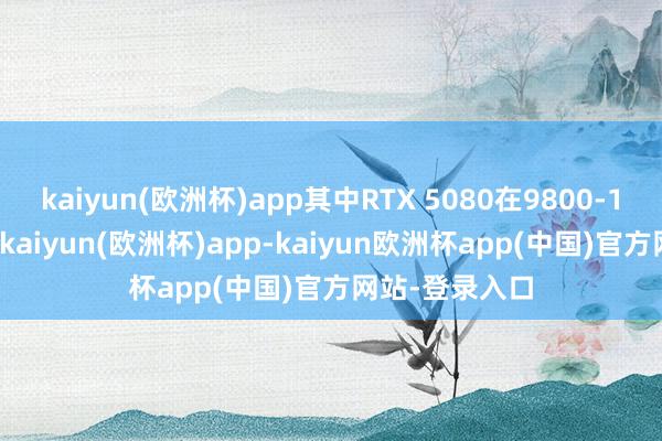 kaiyun(欧洲杯)app其中RTX 5080在9800-13000元区间-kaiyun(欧洲杯)app-kaiyun欧洲杯app(中国)官方网站-登录入口