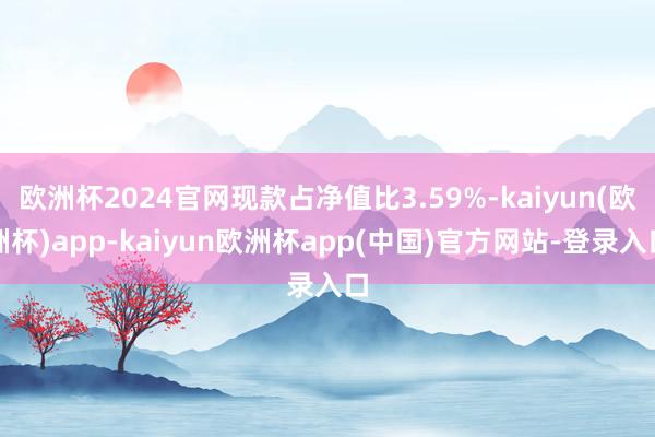 欧洲杯2024官网现款占净值比3.59%-kaiyun(欧洲杯)app-kaiyun欧洲杯app(中国)官方网站-登录入口