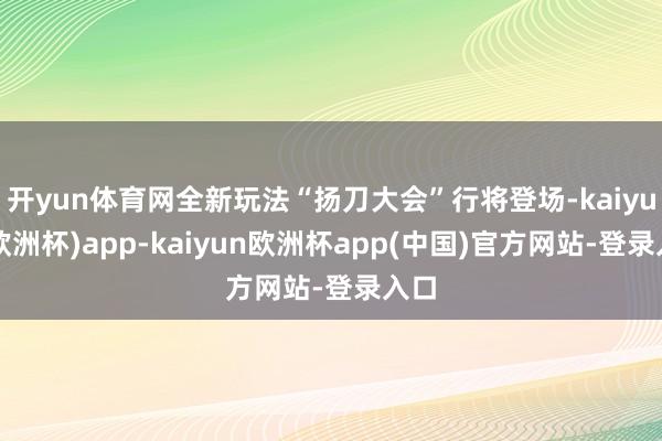 开yun体育网全新玩法“扬刀大会”行将登场-kaiyun(欧洲杯)app-kaiyun欧洲杯app(中国)官方网站-登录入口