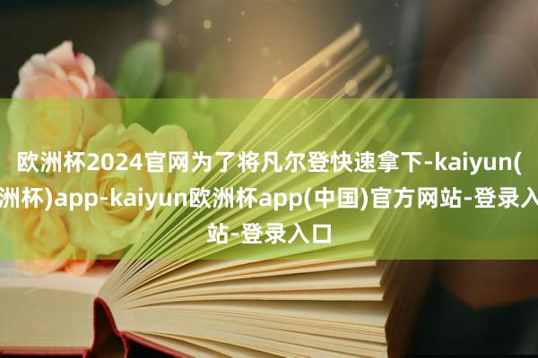 欧洲杯2024官网为了将凡尔登快速拿下-kaiyun(欧洲杯)app-kaiyun欧洲杯app(中国)官方网站-登录入口