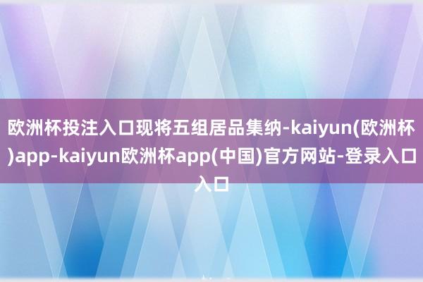 欧洲杯投注入口　　现将五组居品集纳-kaiyun(欧洲杯)app-kaiyun欧洲杯app(中国)官方网站-登录入口