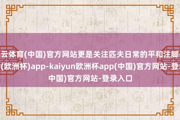 开云体育(中国)官方网站更是关注匹夫日常的平和注脚-kaiyun(欧洲杯)app-kaiyun欧洲杯app(中国)官方网站-登录入口