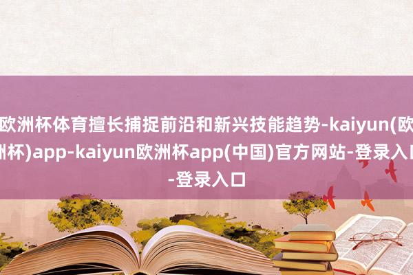 欧洲杯体育擅长捕捉前沿和新兴技能趋势-kaiyun(欧洲杯)app-kaiyun欧洲杯app(中国)官方网站-登录入口