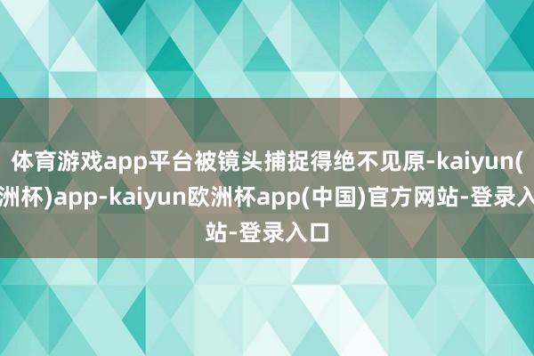 体育游戏app平台被镜头捕捉得绝不见原-kaiyun(欧洲杯)app-kaiyun欧洲杯app(中国)官方网站-登录入口