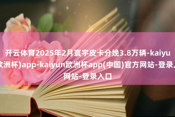 开云体育2025年2月寰宇皮卡分娩3.8万辆-kaiyun(欧洲杯)app-kaiyun欧洲杯app(中国)官方网站-登录入口