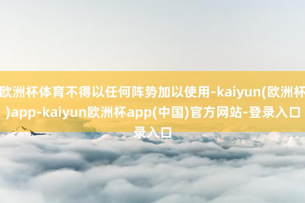 欧洲杯体育不得以任何阵势加以使用-kaiyun(欧洲杯)app-kaiyun欧洲杯app(中国)官方网站-登录入口