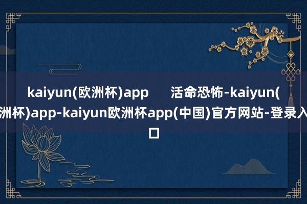 kaiyun(欧洲杯)app      活命恐怖-kaiyun(欧洲杯)app-kaiyun欧洲杯app(中国)官方网站-登录入口