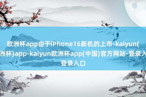 欧洲杯app由于iPhone16新机的上市-kaiyun(欧洲杯)app-kaiyun欧洲杯app(中国)官方网站-登录入口