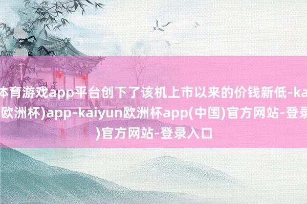 体育游戏app平台创下了该机上市以来的价钱新低-kaiyun(欧洲杯)app-kaiyun欧洲杯app(中国)官方网站-登录入口