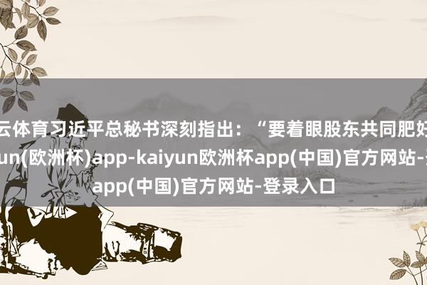 开云体育习近平总秘书深刻指出：“要着眼股东共同肥好意思-kaiyun(欧洲杯)app-kaiyun欧洲杯app(中国)官方网站-登录入口