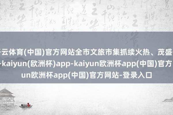 开云体育(中国)官方网站全市文旅市集抓续火热、茂盛有序、启动放心-kaiyun(欧洲杯)app-kaiyun欧洲杯app(中国)官方网站-登录入口