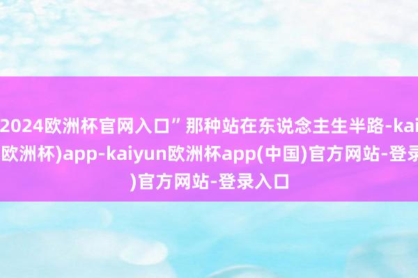 2024欧洲杯官网入口”那种站在东说念主生半路-kaiyun(欧洲杯)app-kaiyun欧洲杯app(中国)官方网站-登录入口