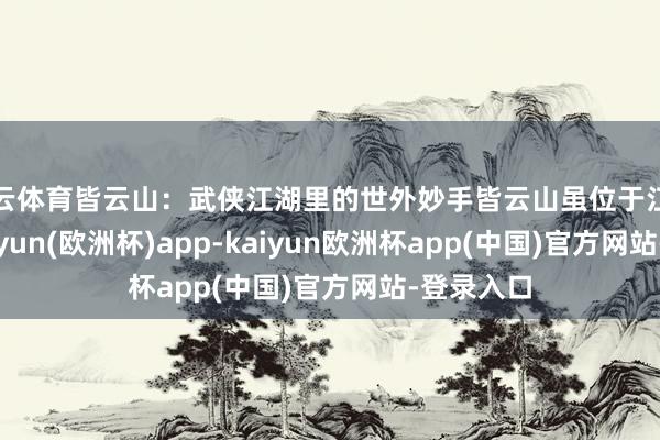 开云体育皆云山：武侠江湖里的世外妙手皆云山虽位于江南腹地-kaiyun(欧洲杯)app-kaiyun欧洲杯app(中国)官方网站-登录入口