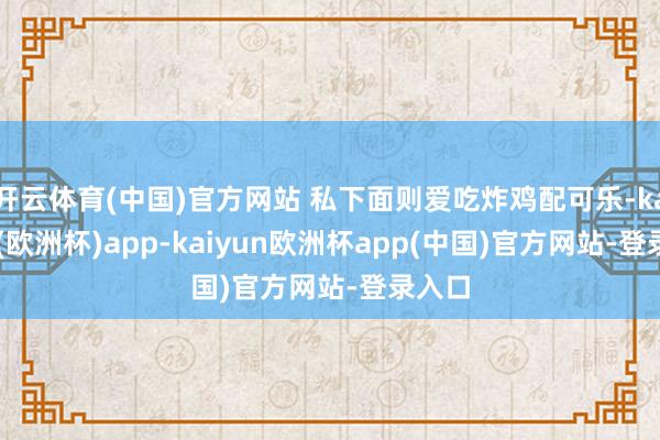 开云体育(中国)官方网站 私下面则爱吃炸鸡配可乐-kaiyun(欧洲杯)app-kaiyun欧洲杯app(中国)官方网站-登录入口